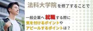 法科大学院を修了することで、一般企業へ就職する際に気を付けるポイントやアピールするポイントは？
